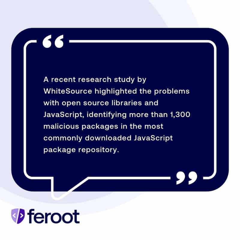 JavaScript Web Application Security: A recent research study by WhiteSource highlighted the problems with open source libraries and JavaScript, identifying more than 1,300 malicious packages in the most commonly downloaded JavaScript package repository.