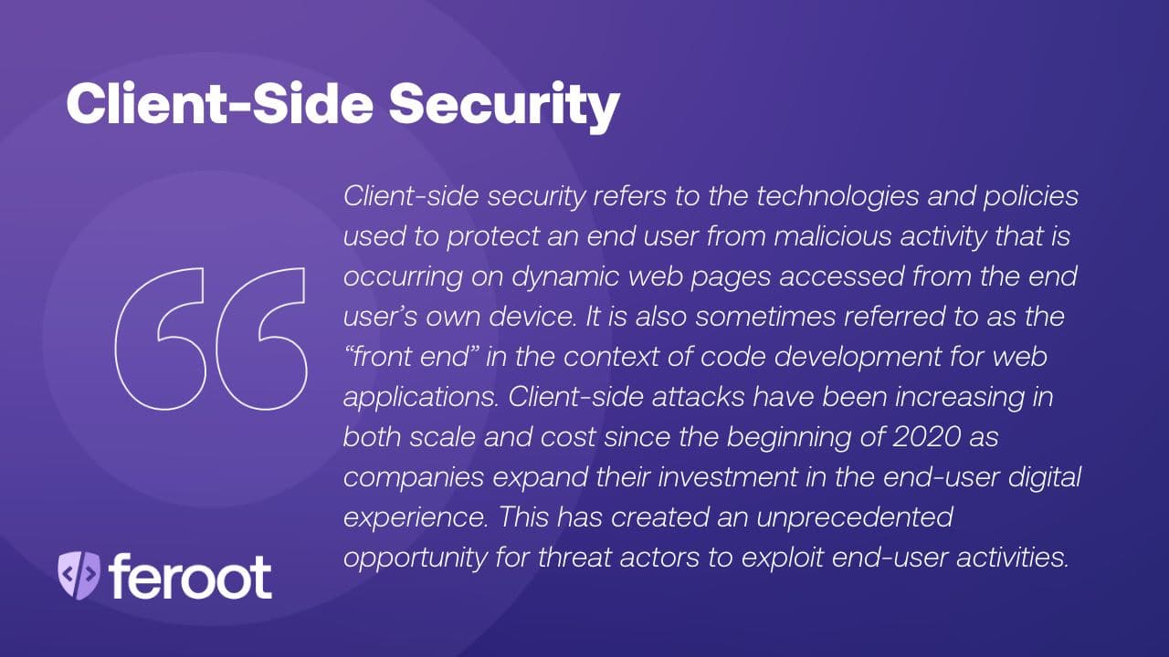 Client-side security protects against a card skimming attack. It refers to the technologies and policies used to protect an end user from malicious activity that is occurring on dynamic web pages accessed from the end user’s own device.  It is also sometimes referred to as the “front end” in the context of code development for web applications. Client-side attacks have been increasing in both scale and cost since the beginning of 2020 as companies expand their investment in the end-user digital experience. This has created an unprecedented opportunity for threat actors to exploit end-user activities.